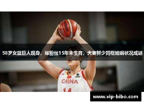 58岁女篮巨人现身，嫁粉丝15年未生育，夫妻鲜少同框婚姻状况成谜